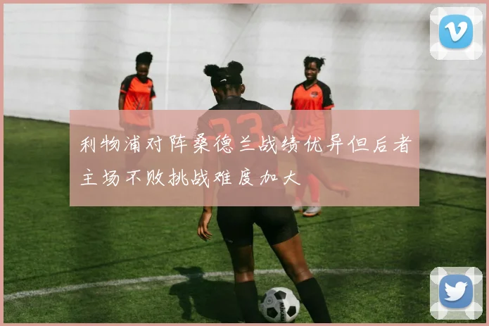 利物浦对阵桑德兰战绩优异但后者主场不败挑战难度加大