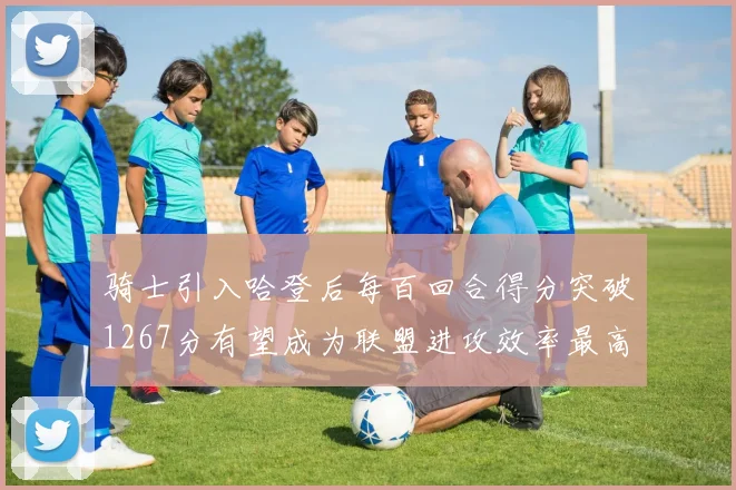 骑士引入哈登后每百回合得分突破1267分有望成为联盟进攻效率最高球队