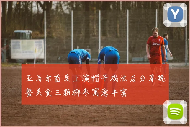 亚马尔首度上演帽子戏法后分享晚餐美食三颗椰枣寓意丰富