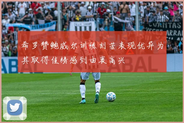 希罗赞鲍威尔训练刻苦表现优异为其取得佳绩感到由衷高兴