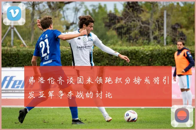 弗洛伦齐谈国米领跑积分榜或将引发亚军争夺战的讨论