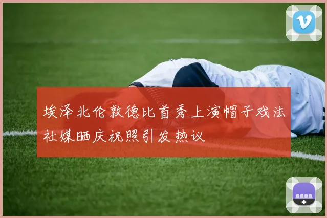 埃泽北伦敦德比首秀上演帽子戏法社媒晒庆祝照引发热议