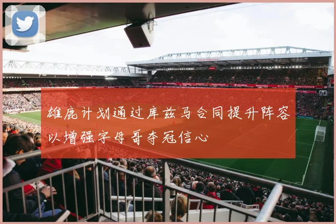 雄鹿计划通过库兹马合同提升阵容以增强字母哥夺冠信心