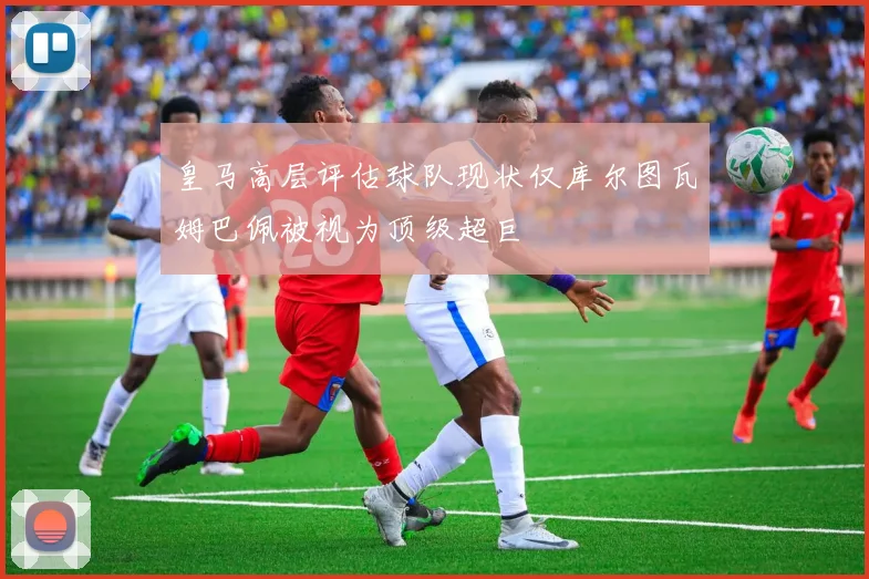 皇马高层评估球队现状仅库尔图瓦姆巴佩被视为顶级超巨