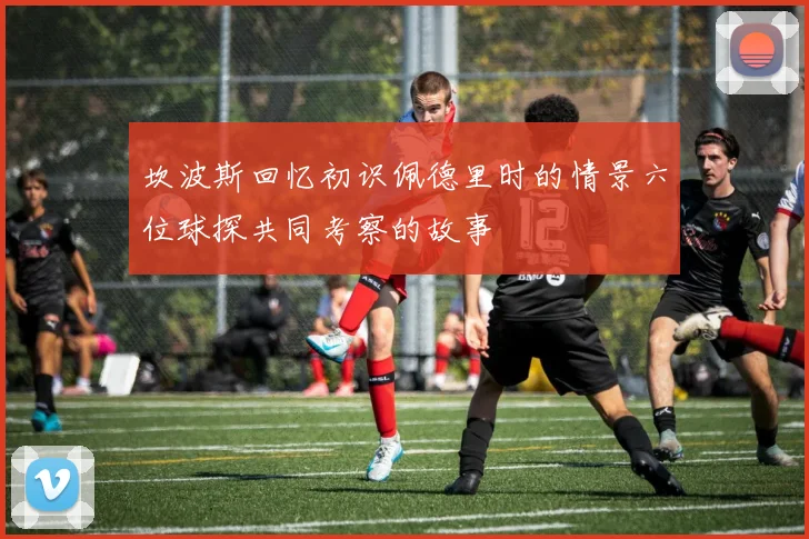 坎波斯回忆初识佩德里时的情景六位球探共同考察的故事