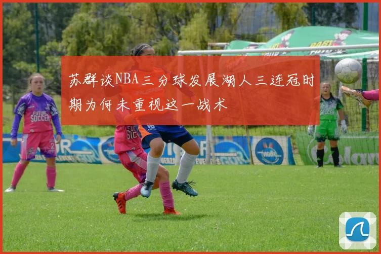 苏群谈NBA三分球发展湖人三连冠时期为何未重视这一战术