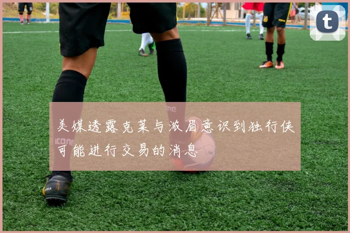 美媒透露克莱与浓眉意识到独行侠可能进行交易的消息