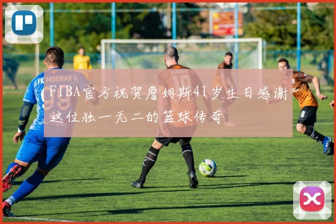 FIBA官方祝贺詹姆斯41岁生日感谢这位独一无二的篮球传奇