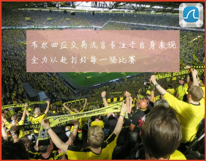 韦尔回应交易流言专注于自身表现全力以赴打好每一场比赛