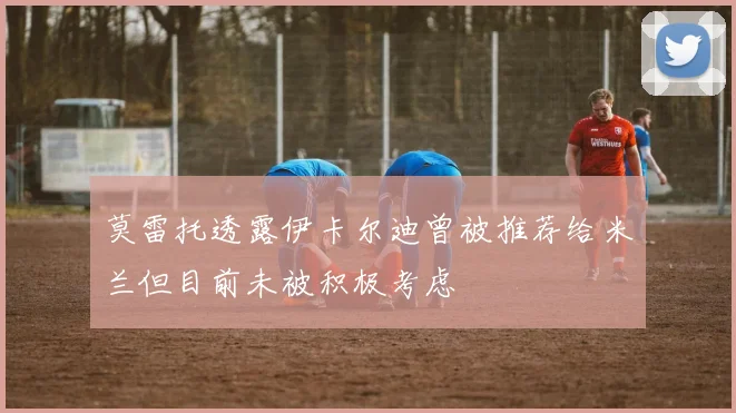 莫雷托透露伊卡尔迪曾被推荐给米兰但目前未被积极考虑