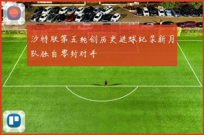 沙特联第五轮创历史进球纪录新月队独自零封对手