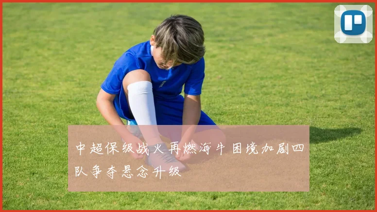 中超保级战火再燃海牛困境加剧四队争夺悬念升级