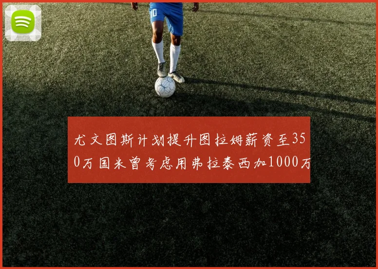 尤文图斯计划提升图拉姆薪资至350万国米曾考虑用弗拉泰西加1000万交易