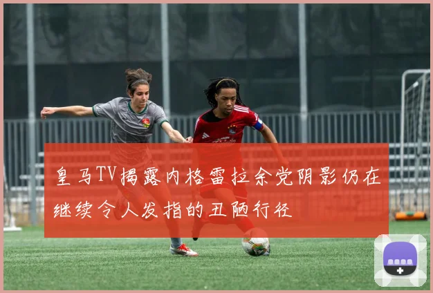 皇马TV揭露内格雷拉余党阴影仍在继续令人发指的丑陋行径