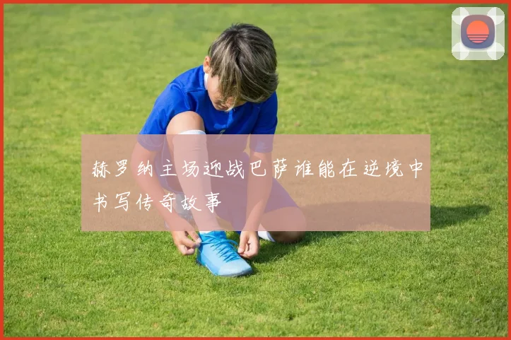 赫罗纳主场迎战巴萨谁能在逆境中书写传奇故事