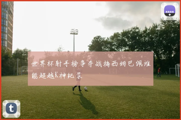 世界杯射手榜争夺战梅西姆巴佩谁能超越K神纪录