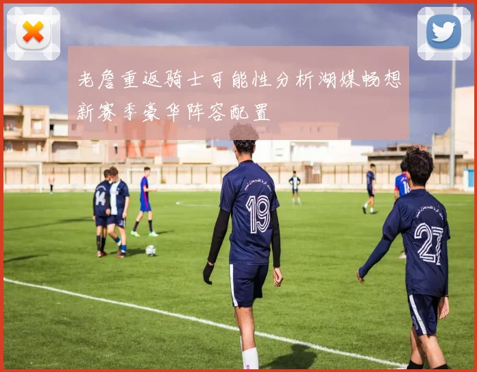老詹重返骑士可能性分析湖媒畅想新赛季豪华阵容配置