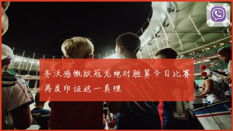 齐沃感慨欧冠无绝对胜算今日比赛再度印证这一真理